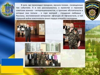 В зале, где происходил праздник, звучали поэзии , посвященные
тем событиям. А в них рассказывалось о мужестве и героизме
советских воинов – интернационалистов, о трагизме обстоятельств в
которые они попали , о горе матерей , страдания любимых .
Рассказы, воспоминания ветеранов- афганцев об Афганистане, о той
страшной войне взволновали юные сердца учащейся молодежи.
 