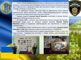 К 16-ти летию вывода советских войск из Афганистана, в музее был собран
материал о выпускниках школ Угледара, которые исполняли интернациональный
долг в Афганистане и оформлен стенд. Так, что никто не забыт и ничто не забыто
в городе, которому от роду 40 лет.
К 21 годовщине вывода советский войск из Афганистана была открыта
мемориальная доска выпускнику школы, воину-интернационалисту Кушниру
С.И. погибшим во время исполнения воинского долга.
Гвардии рядовой Кушнир Сергей Иванович участвовал в восьми боевых
операциях, в 30 сопровождении колонн.
25 января 1986 г. в районе горы Нарсей рота попала в засаду мятежников.
Прикрывая отход роты со взводом гвардии рядовой Кушнир Сергей
Иванович попал в окружение превосходящих сил противника и погиб в
неравном бою...
За мужество и отвагу, проявленные в боях с мятежниками, Кушнир Сергей
Иванович в 1986 году награжден орденом Красной Звезды (посмертно).
Наш музей имеет связи почти со всеми окружающими селами и они у нас
представлены подарочными книгами о героях войны, действовавших на
территории их сел.
 