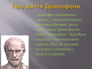 Демосфен народився в
Афінах, у заможній родині
власника зброярні, якого
також звали Демосфеном.
Матір Демосфена - Клеобула
походила з Боспорського
царства, будучи донькою
місцевого сановника і
багатої скіфянки.
 
