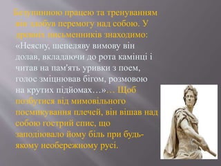 Безупинною працею та тренуванням
він здобув перемогу над собою. У
древніх письменників знаходимо:
«Неясну, шепеляву вимову він
долав, вкладаючи до рота камінці і
читав на пам'ять уривки з поем,
голос зміцнював бігом, розмовою
на крутих підйомах…»… Щоб
позбутися від мимовільного
посмикування плечей, він вішав над
собою гострий спис, що
заподіювало йому біль при будь-
якому необережному русі.
 