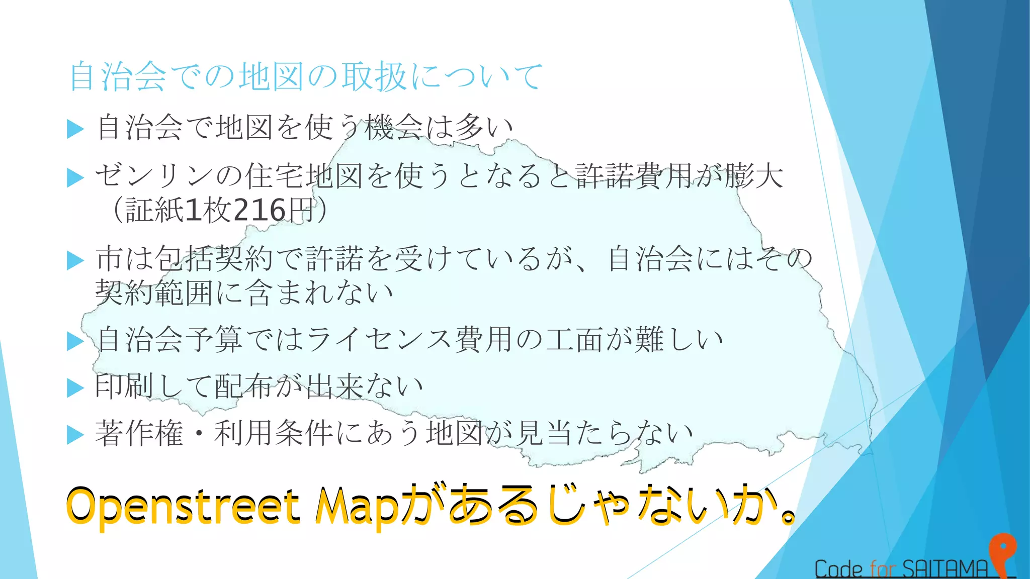 自治会での地図の取扱について
 自治会で地図を使う機会は多い
 ゼンリンの住宅地図を使うとなると許諾費用が膨大
（証紙1枚216円）
 市は包括契約で許諾を受けているが、自治会にはその
契約範囲に含まれない
 自治会予算ではライセンス費用の工面が難しい
 印刷して配布が出来ない
 著作権・利用条件にあう地図が見当たらない
Openstreet Mapがあるじゃないか。Openstreet Mapがあるじゃないか。
 