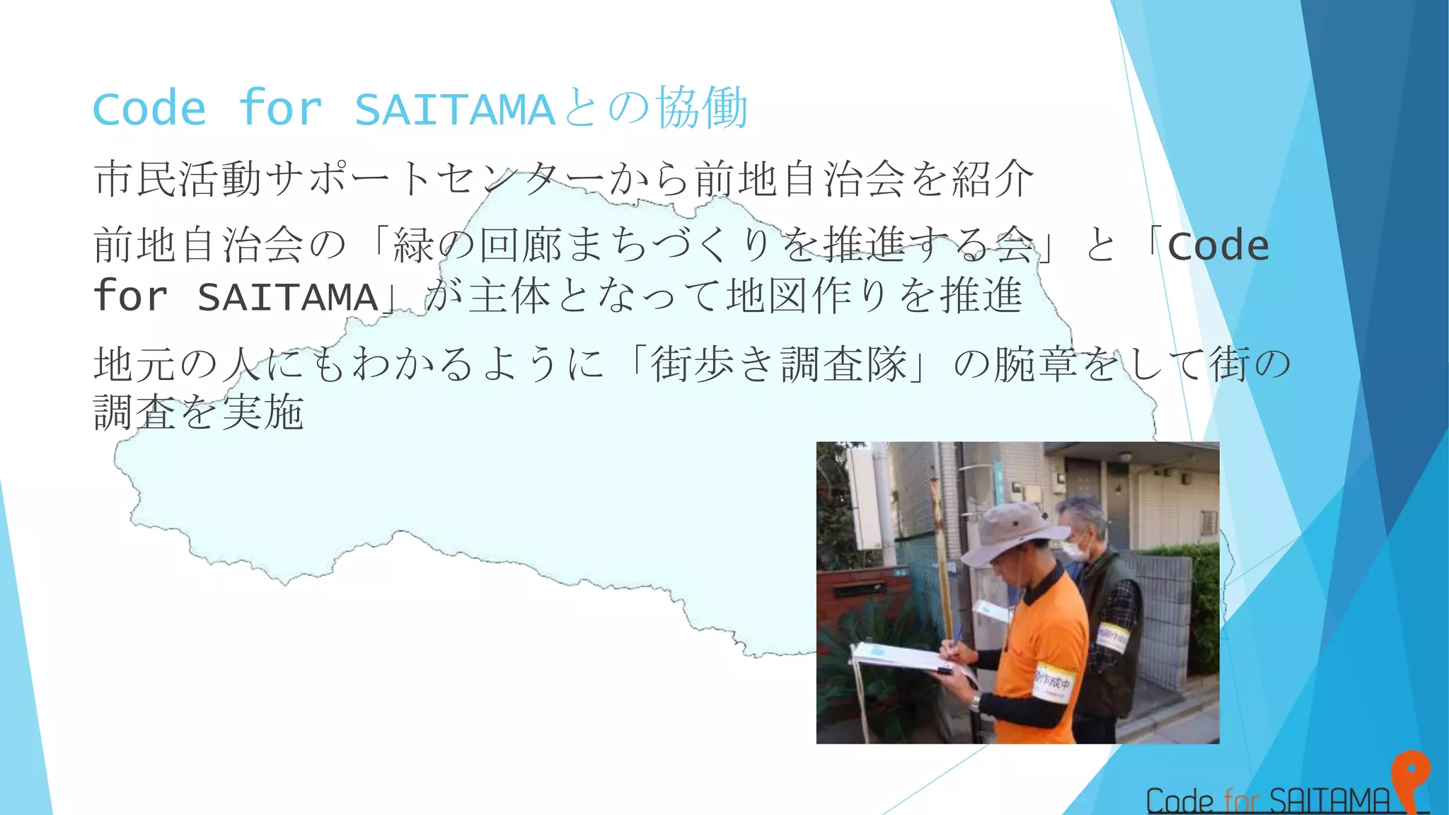Code for SAITAMAとの協働
市民活動サポートセンターから前地自治会を紹介
前地自治会の「緑の回廊まちづくりを推進する会」と「Code
for SAITAMA」が主体となって地図作りを推進
地元の人にもわかるように「街歩き調査隊」の腕章をして街の
調査を実施
 
