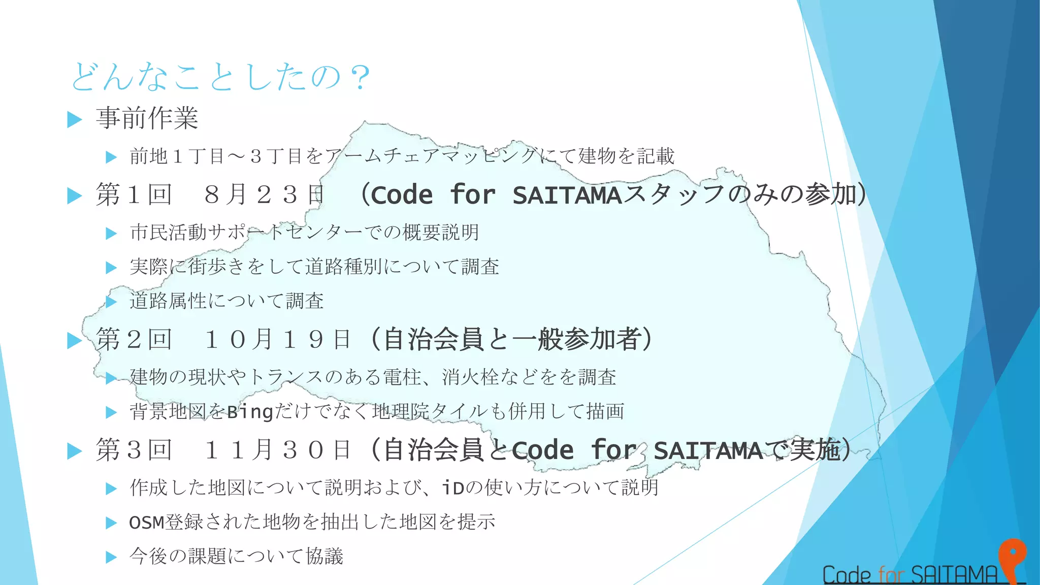 どんなことしたの？
 事前作業
 前地１丁目～３丁目をアームチェアマッピングにて建物を記載
 第１回 ８月２３日 （Code for SAITAMAスタッフのみの参加）
 市民活動サポートセンターでの概要説明
 実際に街歩きをして道路種別について調査
 道路属性について調査
 第２回 １０月１９日（自治会員と一般参加者）
 建物の現状やトランスのある電柱、消火栓などをを調査
 背景地図をBingだけでなく地理院タイルも併用して描画
 第３回 １１月３０日（自治会員とCode for SAITAMAで実施）
 作成した地図について説明および、iDの使い方について説明
 OSM登録された地物を抽出した地図を提示
 今後の課題について協議
 