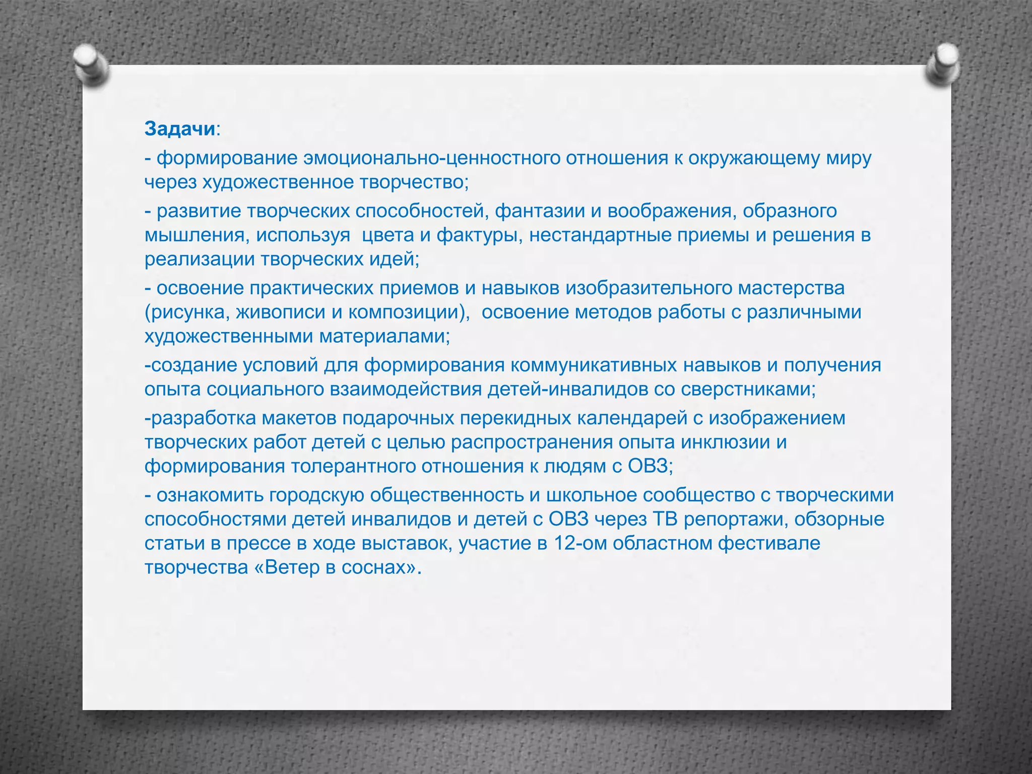 Задачи:
- формирование эмоционально-ценностного отношения к окружающему миру
через художественное творчество;
- развитие творческих способностей, фантазии и воображения, образного
мышления, используя цвета и фактуры, нестандартные приемы и решения в
реализации творческих идей;
- освоение практических приемов и навыков изобразительного мастерства
(рисунка, живописи и композиции), освоение методов работы с различными
художественными материалами;
-создание условий для формирования коммуникативных навыков и получения
опыта социального взаимодействия детей-инвалидов со сверстниками;
-разработка макетов подарочных перекидных календарей с изображением
творческих работ детей с целью распространения опыта инклюзии и
формирования толерантного отношения к людям с ОВЗ;
- ознакомить городскую общественность и школьное сообщество с творческими
способностями детей инвалидов и детей с ОВЗ через ТВ репортажи, обзорные
статьи в прессе в ходе выставок, участие в 12-ом областном фестивале
творчества «Ветер в соснах».
 