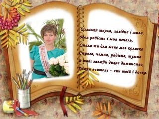 Сільська школа, лагідна і мила.
Сільська школа, лагідна і мила.
Моя радість і моя печаль.
Моя радість і моя печаль.
Стала ти для мене мов колиска
Стала ти для мене мов колиска
Строга, чемна, радісна, шумна
Строга, чемна, радісна, шумна
В тобі завжди дихає дитинство,
В тобі завжди дихає дитинство,
Кожен вчитель – син твій і дочка.
Кожен вчитель – син твій і дочка.
 