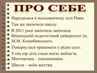 Народилася в мальовничому селі Рівне.
Там же закінчила школу.
В 2011 році закінчила закінчила
Вінницький педагогічний університет ім.
М.М. Коцюбинського.
Повернулася працювати у рідне село.
З тих пір діти стали моєю любов’ю.
Математика – покликанням.
Школа – моїм життям.
 