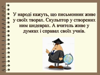 У народі кажуть, що письменник живеУ народі кажуть, що письменник живе
у своїх творах. Скульптор у створениху своїх творах. Скульптор у створених
ним шедеврах. А вчитель живе уним шедеврах. А вчитель живе у
думках і справах своїх учнів.думках і справах своїх учнів.
 