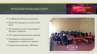 ИНТЕЛЛЕКТУАЛЬНЫЙ СПОРТ
 5 киберспортивных дисциплин
 Более 40 турниров за сезон 2014-
2015
 58 команд из школ и колледжей
Москвы и области
 377 зарегистрированных игроков
 Регулярные соревнования
городского и районного уровня
 Совместные турниры с ВУЗами
 