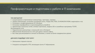 Профориентация и подготовка к работе в IT-компаниях
ЧТО ИЗУЧАЕТСЯ?
• Стационарные и портативные компьютеры, принтеры, сканеры
• Сборка компьютера: установка системной платы, Floppy Disk, HDD, CD-ROM/DVD-ROM, видеокарты и пр.
• Установка и конфигурирование ОС Windows
• Установка периферийных и мультимедийных устройств
• Архитектура локальных сетей, сетевые протоколы, модель OSI и служебные программы TCP/IP,
беспроводные сети
• Подключение компьютера к локальной сети и Интернет
• Обеспечение безопасности в сети для дома и малого офиса
• Все темы рассматриваются сначала на базовом, а затем на более продвинутом уровне
ДЛЯ КОГО ПОДОЙДЕТ ЭТОТ КУРС?
• Школьники старших классов
• Учащиеся колледжей и ПТУ, желающие начать IT образование
 