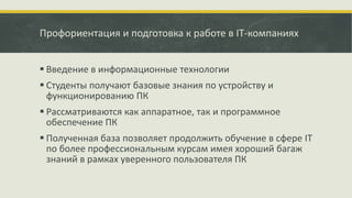 Профориентация и подготовка к работе в IT-компаниях
 Введение в информационные технологии
 Студенты получают базовые знания по устройству и
функционированию ПК
 Рассматриваются как аппаратное, так и программное
обеспечение ПК
 Полученная база позволяет продолжить обучение в сфере IT
по более профессиональным курсам имея хороший багаж
знаний в рамках уверенного пользователя ПК
 