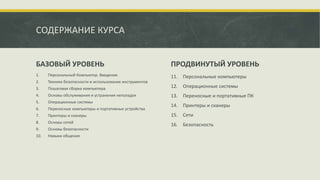 БАЗОВЫЙ УРОВЕНЬ ПРОДВИНУТЫЙ УРОВЕНЬ
1. Персональный Компьютер. Введение.
2. Техника безопасности и использование инструментов
3. Пошаговая сборка компьютера
4. Основы обслуживания и устранения неполадок
5. Операционные системы
6. Переносные компьютеры и портативные устройства
7. Принтеры и сканеры
8. Основы сетей
9. Основы безопасности
10. Навыки общения
11. Персональные компьютеры
12. Операционные системы
13. Переносные и портативные ПК
14. Принтеры и сканеры
15. Сети
16. Безопасность
СОДЕРЖАНИЕ КУРСА
 