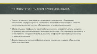 ЧТО СМОГУТ СТУДЕНТЫ ПОСЛЕ ПРОХОЖДЕНИЯ КУРСА?
 Удалять и заменять компоненты переносного компьютера, объяснять их
назначение; модернизировать компоненты в соответствии с нуждами клиента,
выполнять профилактическое обслуживание и устранять неполадки.
 Объяснять цели профилактического обслуживания и определять этапы процесса
устранения неполадокОбновлять компоненты системы обеспечения безопасности в
соответствии с нуждами клиента, выполнять профилактическое обслуживание и
устранять неполадки
 Демонстрировать высокопрофессиональное поведение и навыки общения при
работе с клиентами
 