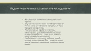 Педагогические и психологические исследования
• Концентрация внимания и наблюдательности
игроков
• Улучшение аналитических способностей за счет
умения четко проектировать виртуальный образ
будущего сценария игры
• Альтернативные стратегии и тактики,
вариативность и непредсказуемость игровых
ситуаций способствуют увеличению скорости
принятия правильных решений
• Необходимость постоянно выбирать способ,
которым игроки команды будут решать игровые
задачи, развивает лидерские и коммуникативные
навыки
 