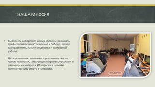 НАША МИССИЯ
• Выдвинуть киберспорт новый уровень, развивать
профессионализм и стремление к победе, волю к
саморазвитию, навыки лидерства и командной
работы.
• Дать возможность юношам и девушкам стать не
просто игроками, а настоящими профессионалами и
развивать их интерес к ИТ-отрасли в целом и
компьютерному спорту в частности.
 