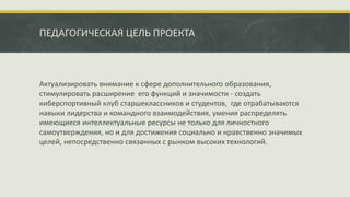 ПЕДАГОГИЧЕСКАЯ ЦЕЛЬ ПРОЕКТА
Актуализировать внимание к сфере дополнительного образования,
стимулировать расширение его функций и значимости - создать
киберспортивный клуб старшеклассников и студентов, где отрабатываются
навыки лидерства и командного взаимодействия, умения распределять
имеющиеся интеллектуальные ресурсы не только для личностного
самоутверждения, но и для достижения социально и нравственно значимых
целей, непосредственно связанных с рынком высоких технологий.
 