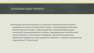 ОСНОВНАЯ ИДЕЯ ПРОЕКТА
Интеграция интеллектуального и социально-психологического аспекта
молодежного досуга и юношеского спорта, трансформация увлечения
компьютерными играми в фактор действия здоровьесберегающих
технологий, коммуникативного тренинга, формирования способностей
стратегического и тактического поведения, принятия оптимальных
вариантов стандартных и нестандартных решении в игровом пространстве
современных IT-технологий.
 