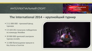 ИНТЕЛЛЕКТУАЛЬНЫЙ СПОРТ
 $ 11 000 000 - призовой фонд
турнира
 $ 5 025 051 получили победители
из команды NewBee
 20 000 000 зрителей смотрели
турнир онлайн
 11 000 болельщиков пришли в
Key Arena в Сиэттле
The International 2014 – крупнейший турнир
 