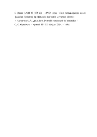 6. Наказ МОН № 854 від 11.09.09 року «Про затвердження нової
редакції Концепції профільного навчання у старшій школі».
7. Остапчук О. Є. Діяльність учителя: готовність до інновацій /
О. Є. Остапчук. – Кривий Ріг: ПП «Іріда», 2004. – 143 с.
 