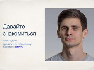 Давайте
знакомиться
Игорь Рудник
руководитель сервиса крауд-
маркетинга referr.ru
 