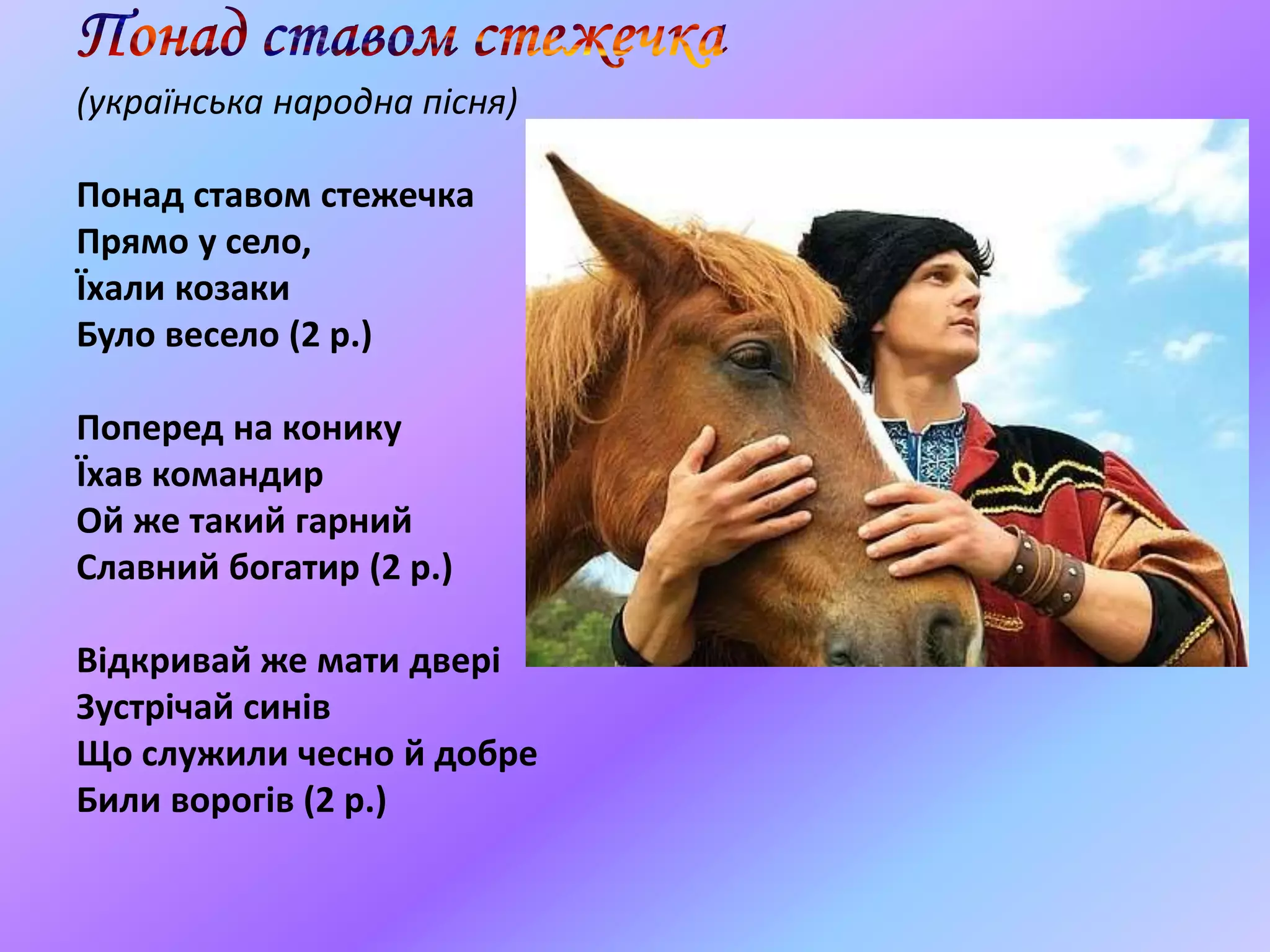 (українська народна пісня)
Понад ставом стежечка
Прямо у село,
Їхали козаки
Було весело (2 р.)
Поперед на конику
Їхав командир
Ой же такий гарний
Славний богатир (2 р.)
Відкривай же мати двері
Зустрічай синів
Що служили чесно й добре
Били ворогів (2 р.)
 