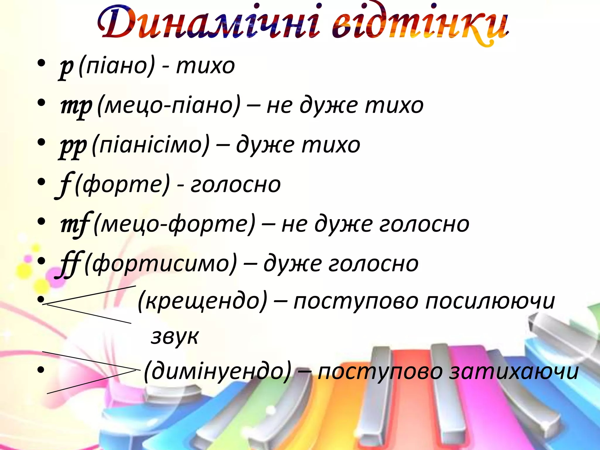 • р (піано) - тихо
• mp (мецо-піано) – не дуже тихо
• pp (піанісімо) – дуже тихо
• f (форте) - голосно
• mf (мецо-форте) – не дуже голосно
• ff (фортисимо) – дуже голосно
• (крещендо) – поступово посилюючи
звук
• (димінуендо) – поступово затихаючи
 