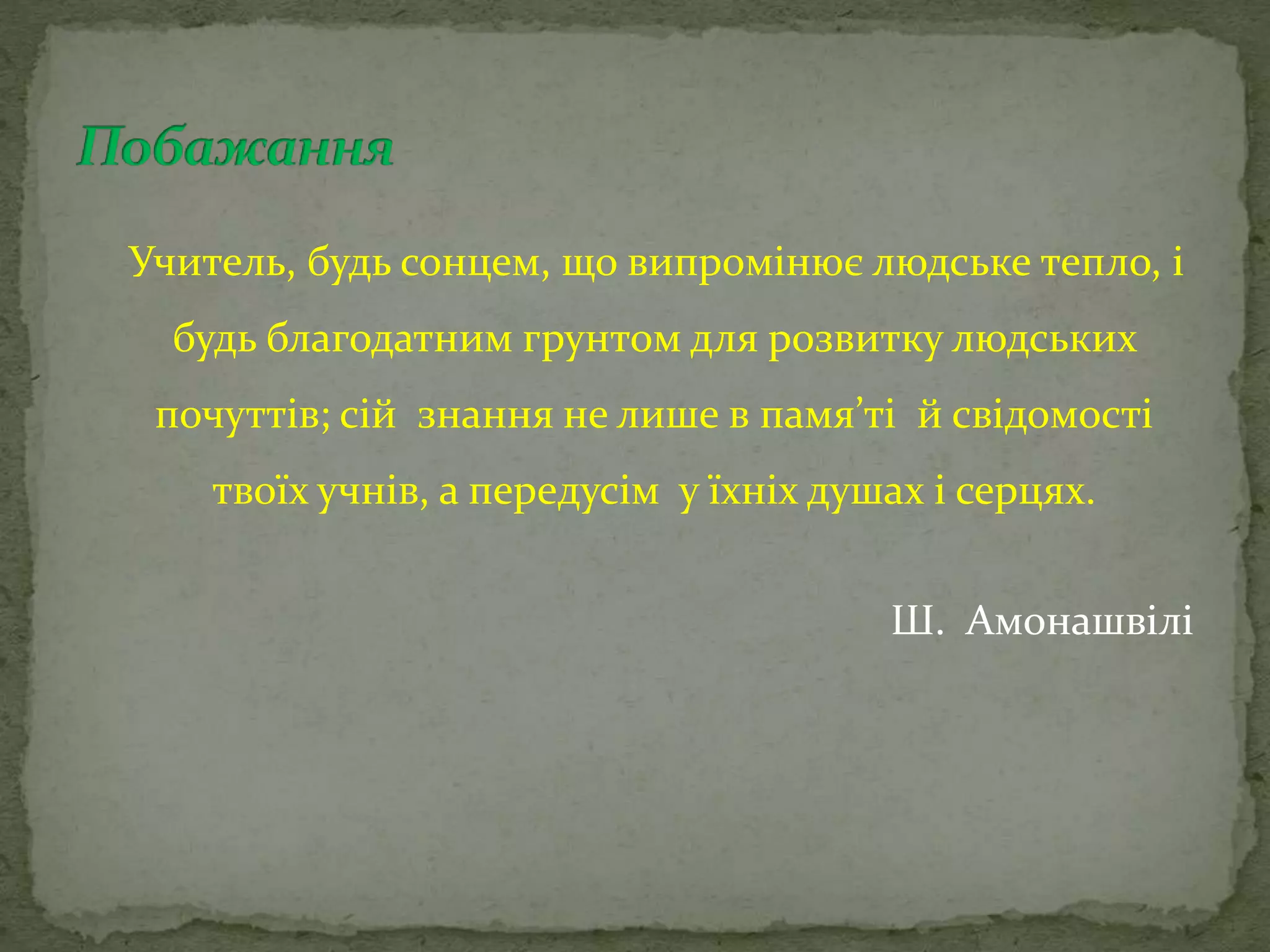 Учитель, будь сонцем, що випромінює людське тепло, і
будь благодатним грунтом для розвитку людських
почуттів; сій знання не лише в памя’ті й свідомості
твоїх учнів, а передусім у їхніх душах і серцях.
Ш. Амонашвілі
 