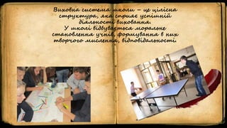 Виховна система школи – це цілісна
структура, яка сприяє успішній
діяльності виховання.
У школі відбувається моральне
становлення учнів, формування в них
творчого мислення, відповідальності.
 