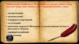 Літня школа складалася з 15 тематичних загонів, кожен з яких
мав свою назву, девіз, актив, план і напрямок роботи, а саме:
• -патріотичний;
• -пізнавальний;
• -оздоровчо-спортивний;
• -естетичний;
• -вивчення творчості Шевченка, та налагодження зв’язку із
школами м. Канева;
• -профорієнтаційний;
• -екологічний.
 