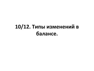 10/12. Типы изменений в
балансе.
 