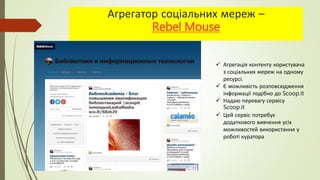 Агрегатор соціальних мереж –
Rebel Mouse
 Агрегація контенту користувача
з соціальних мереж на одному
ресурсі.
 Є можливість розповсюдження
інформації подібно до Scoop.it
 Надаю перевагу сервісу
Scoop.it
 Цей сервіс потребує
додаткового вивчення усіх
можливостей використання у
роботі куратора
 