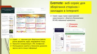 Evernote- веб-сервіс для
зберігання сторінок і
закладок в Інтернеті
 2 блокноти
 31 замітки
 Сервіс – є зручним для зберігання файлів
різних форматів, аудіо, медіафайлів тощо.
 Присутня синхронізація з ПК, телефоном
 Розташування заміток у блокнотах дозволяє
зручно вести пошук інформації
 Сервіс надає право користувачеві
завантажувати і зберігати безкоштовно
60 МБ інформації щомісячно
 