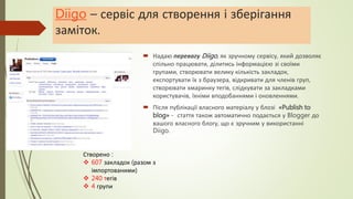 Diigo – сервіс для створення і зберігання
заміток.
 Надаю перевагу Diigo, як зручному сервісу, який дозволяє
спільно працювати, ділитись інформацією зі своїми
групами, створювати велику кількість закладок,
експортувати їх з браузера, відкривати для членів груп,
створювати хмаринку тегів, слідкувати за закладками
користувачів, їхніми вподобаннями і оновленнями.
 Після публікації власного матеріалу у блозі «Publish to
blog» - стаття також автоматично подається у Blogger до
вашого власного блогу, що є зручним у використанні
Diigo.
Створено :
 607 закладок (разом з
імпортованими)
 240 тегів
 4 групи
 