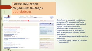 Російський сервіс
соціальних закладок
bobrdobr.ru
BobrDobr.ru - це сервіс «соціальних
закладок». На цьому сервісі люди
зберігають посилання на улюблені
сайти, систематизують їх,
обмінюються ними з друзями,
створюють групи за інтересами і
здійснюють пошук цікавих місць в
інтернеті!
 Можна створювати свої закладки,
свої групи.
 Шукати групу і особи за схожими
інтересами
 