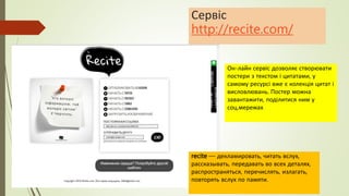 Сервіс
http://recite.com/
Он-лайн сервіс дозволяє створювати
постери з текстом і цитатами, у
самому ресурсі вже є колекція цитат і
висловлювань. Постер можна
завантажити, поділитися ним у
соц.мережах
recite — декламировать, читать вслух,
рассказывать, передавать во всех деталях,
распространяться, перечислять, излагать,
повторять вслух по памяти.
 