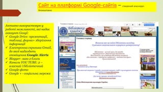 Сайт на платформі Google-сайтів – створений власноруч
безкоштовно
Активно використовую у
роботі можливості, які надає
аккаунт Googl:
 Google Drive: презентації,
таблиці, форми+ зберігання
інформації
 Електронна скринька Gmail,
до якої надходять
оповіщення Google Alerts
 Blogger: маю 2 блоги
 Канали YOU TUBE: 2 –
власний і бібліотечний
 Google-фото
 Google + - соціальна мережа
 