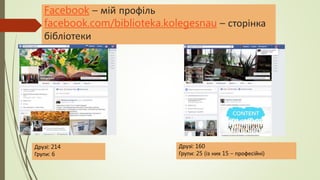 Facebook – мій профіль
facebook.com/biblioteka.kolegesnau – сторінка
бібліотеки
Друзі: 160
Групи: 25 (із них 15 – професійні)
Друзі: 214
Групи: 6
 