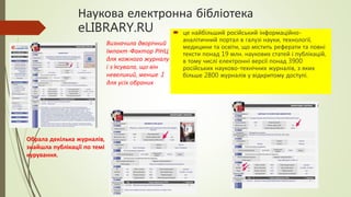 Наукова електронна бібліотека
eLIBRARY.RU  це найбільший російський інформаційно-
аналітичний портал в галузі науки, технології,
медицини та освіти, що містить реферати та повні
тексти понад 19 млн. наукових статей і публікацій,
в тому числі електронні версії понад 3900
російських науково-технічних журналів, з яких
більше 2800 журналів у відкритому доступі.
Обрала декілька журналів,
знайшла публікації по темі
курування.
Визначила дворічний
Імпакт-Фактор РІНЦ
для кожного журналу
і з’ясувала, що він
невеликий, менше 1
для усіх обраних
 
