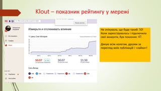 Klout – показник рейтингу у мережі
Не очікувала, що буде такий: 50!
Коли зареєструвалась і підключила
свої аккаунти, був показник: 47.
Дякую всім колегам, друзям за
перегляд моїх публікацій і «лайки»!
 