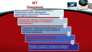 ІКТ
Завдання
Вдосконалення знань та практичних умінь із
використання засобів інформаційно-
комунікаційних технологій у бібліотечно-
бібліографічної діяльності
Накопичення, обробка, розповсюдження
інформаційних ресурсів та матеріалів у
різних форматах
Створення і наповнення б/ф баз даних, що
дозволяють оперативно і повно знаходити
необхідну інформацію
Систематичне навчання студентів
інформаційно-пошуково-аналітичної
діяльності
Виховання культурної і громадянської свідомості
студентів, розвиток їхнього творчого потенціалу
 
