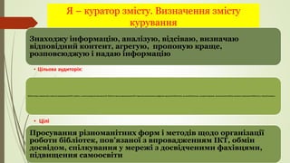 Я – куратор змісту. Визначення змісту
курування
Знаходжу інформацію, аналізую, відсіваю, визначаю
відповідний контент, агрегую, пропоную краще,
розповсюджую і надаю інформацію
• Цільова аудиторія:
Просування різноманітних форм і методів щодо організації
роботи бібліотек, пов’язаної з впровадженням ІКТ, обмін
досвідом, спілкування у мережі з досвідченими фахівцями,
підвищення самоосвіти
• Цілі
Бібліотекарі, зацікавлені у якісному впровадженні ІКТ у роботу, а також розкритті можливостей бібліотек щодо впровадження ІКТ і представленні власних цифрових продуктів бібліотеки, як засобів реклами, розкриття фондів , налагодження обміну досвідом і просування бібліотек у мережі Інтернет.
 