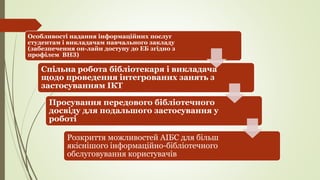 Спільна робота бібліотекаря і викладача
щодо проведення інтегрованих занять з
застосуванням ІКТ
Особливості надання інформаційних послуг
студентам і викладачам навчального закладу
(забезпечення он-лайн доступу до ЕБ згідно з
профілем ВНЗ)
Просування передового бібліотечного
досвіду для подальшого застосування у
роботі
Розкриття можливостей АІБС для більш
якіснішого інформаційно-бібліотечного
обслуговування користувачів
 