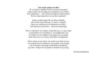 Ένα παιδί γράφει στο Θεό
Μ΄ ένα ξύλινο σπαθάκι και δυο ψεύτικα μουστάκια
παίρνω φόρα και στη μάχη τους στρατιώτες μου οδηγώ.
Τους στρατιώτες… μια ντουζίνα μολυβένια στρατιωτάκια.
Κι έτσι τώρα παριστάνω τον μεγάλο στρατηγό!
Άναψε μεγάλη μάχη! Με το ξύλινο σπαθάκι
πάνω κάτω στην αυλή μας. Τι κακό, τι ταραχή!
Όμως την επίθεσή μου τη διακόπτω για λιγάκι,
Γιατί μέσα μου είναι κάτι… κατιτί σαν προσευχή.
Όλοι οι στρατηγοί του κόσμου, δώσε Θεέ μου, να ‘χουν τώρα
τα μουστάκια τους σκιτσάρει μ’ ένα καρβουνάκι, και
το σπαθί τους που τραβάνε στη μεγάλη τους τη φόρα,
δώσε, Θεέ μου, να ‘ναι μόνο από αθώο κοντραπλακέ.
Δώσε ακόμη να μην έχουν στο μυαλό τους άλλη έγνοια,
τα κουμπιά τους να γυαλίζουν της μεγάλης τους στολής
και να οδηγούν στη μάχη στρατιωτάκια μολυβένια
μες από τ’ άσπρα και τα μαύρα τα πλακάκια της αυλής.
Αντώνης Σαμαράκης
 