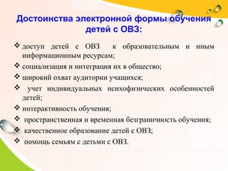 Достоинства электронной формы обучения
детей с ОВЗ:
 доступ детей с ОВЗ к образовательным и иным
информационным ресурсам;
 социализация и интеграция их в общество;
 широкий охват аудитории учащихся;
 учет индивидуальных психофизических особенностей
детей;
 интерактивность обучения;
 пространственная и временная безграничность обучения;
 качественное образование детей с ОВЗ;
 помощь семьям с детьми с ОВЗ.
 