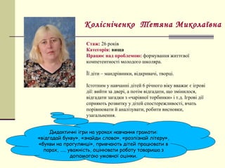 Стаж: 26 років
Категорія: вища
Працює над проблемою: формування життєвої
компетентності молодого школяра.
Її діти – мандрівники, відкривачі, творці.
Істотним у навчанні дітей 6 річного віку вважає є ігрові
дії: вийти за двері, а потім відгадати, що змінилося,
відгадати загадки з «чарівної торбинки» і т.д. Ігрові дії
сприяють розвитку у дітей спостережливості, вчать
порівнювати й аналізувати, робити висновки,
узагальнення.
Колісніченко Тетяна Миколаївна
Дидактичні ігри на уроках навчання грамоти:
«відгадай букву», «знайди слово», «розпізнай літеру»,
«букви на прогулянці», привчають дітей працювати в
парах, ….. уважність, оцінювати роботу товариша з
допомогою умовної оцінки.
 