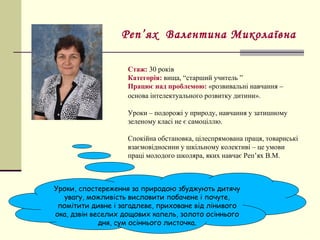 Стаж: 30 років
Категорія: вища, “старший учитель ”
Працює над проблемою: «розвивальні навчання –
основа інтелектуального розвитку дитини».
Уроки – подорожі у природу, навчання у затишному
зеленому класі не є самоціллю.
Спокійна обстановка, цілеспрямована праця, товариські
взаємовідносини у шкільному колективі – це умови
праці молодого школяра, яких навчає Реп’ях В.М.
Реп’ях Валентина Миколаївна
Уроки, спостереження за природою збуджують дитячу
увагу, можливість висловити побачене і почуте,
помітити дивне і загадлеве, приховане від лінивого
ока, дзвін веселих дощових капель, золото осіннього
дня, сум осіннього листочка.
 