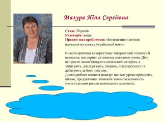 Стаж: 30 років
Категорія: вища
Працює над проблемою: «Інтерактивні методи
навчання на уроках української мови».
В своїй практиці використовує інтерактивні технології
навчання, що сприяє активному навчанню учнів. Діти
не просто запам’ятовують начальний матеріал, а
запитують, досліджують, творять, інтерпретують та
дебатують за його змістом.
Досвід роботи вчителя показує що такі уроки проходять
цікаво, продуктивно, знімають закомплексованість
учнів із різним рівнем навчальних досягнень.
Мазура Ніна Сергіївна
 