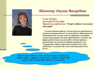 Стаж: 18 років
Категорія: ІІ категорія
Працює над проблемою: “Творчі здібності молодших
школярів”
Головні завдання роботи з дітьми вчителя спрямовані на
розвиток самокритичності та самостійності. Працюючи над
виконанням цих завдань вчитель проводить ситуаційні
годити спілкування, які мають різноманітну тематику. Ця
форма роботи, багата на ситуації із етичних проблем,
рольові ігри, має великі потенційні можливості для
утвердження стійких моральних позицій учня, таких
необхідних у складних життєвих взаємодіях реального
буття.
Шевченко Оксана Валеріївна
Дбаючи про майбутнє дітей, вчитель засіває в дитячі душі
любов, повагу, людяність, віру в себе, в добрих людей, щоб
подалі їм було легше адаптуватися в суспільстві.
 