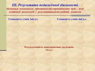 ІІІ. Результати педагогічної діяльності.
Основним показником ефективності впровадження будь – якої
освітньої технології є результативність роботи вчителя.
Успішність учнів 3аб кл. Успішність учнів 4аб кл.
Результативність моніторингових досліджень
(4 кл.)
 
