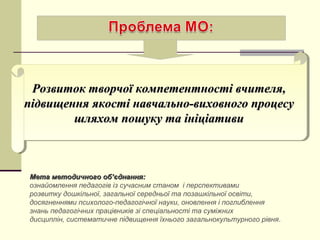 Розвиток творчої компетентності вчителя,Розвиток творчої компетентності вчителя,
підвищення якості навчально-виховного процесупідвищення якості навчально-виховного процесу
шляхом пошуку та ініціативишляхом пошуку та ініціативи
Розвиток творчої компетентності вчителя,Розвиток творчої компетентності вчителя,
підвищення якості навчально-виховного процесупідвищення якості навчально-виховного процесу
шляхом пошуку та ініціативишляхом пошуку та ініціативи
Мета методичного обМета методичного об’’єднання:єднання:
ознайомлення педагогів із сучасним станом і перспективами
розвитку дошкільної, загальної середньої та позашкільної освіти,
досягненнями психолого-педагогічної науки, оновлення і поглиблення
знань педагогічних працівників зі спеціальності та суміжних
дисциплін, систематичне підвищення їхнього загальнокультурного рівня.
 