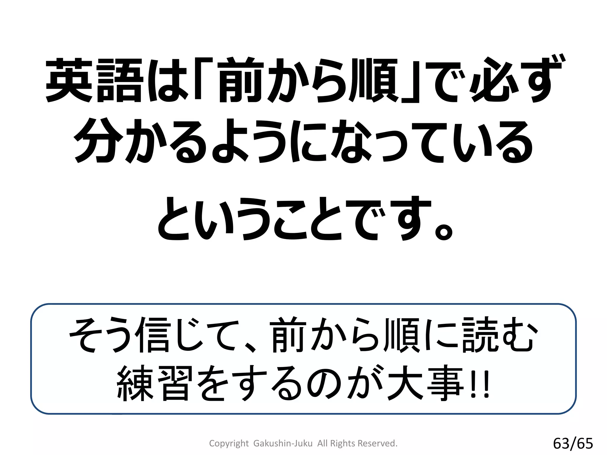 英語は「前から順」で必ず
分かるようになっている
Copyright Gakushin-Juku All Rights Reserved.
ということです。
そう信じて、前から順に読む
練習をするのが大事!!
63/65
 